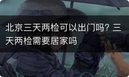 北京三天两检可以出门吗? 三天两检需要居家吗