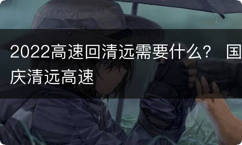 2022高速回清远需要什么？ 国庆清远高速