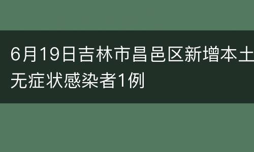 6月19日吉林市昌邑区新增本土无症状感染者1例
