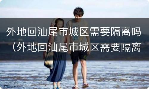 外地回汕尾市城区需要隔离吗（外地回汕尾市城区需要隔离吗今天）