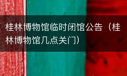 桂林博物馆临时闭馆公告（桂林博物馆几点关门）