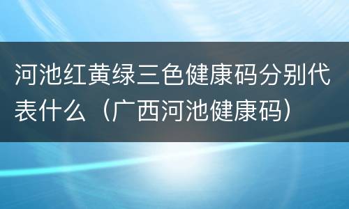 河池红黄绿三色健康码分别代表什么（广西河池健康码）