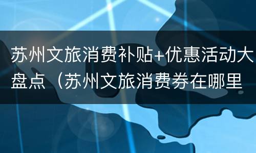 苏州文旅消费补贴+优惠活动大盘点（苏州文旅消费券在哪里用）