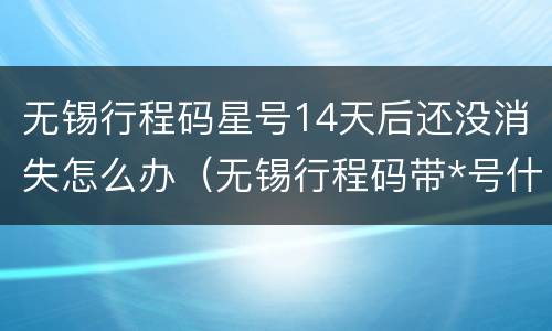 无锡行程码星号14天后还没消失怎么办（无锡行程码带*号什么意思）
