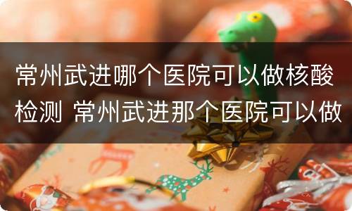 常州武进哪个医院可以做核酸检测 常州武进那个医院可以做核酸检测