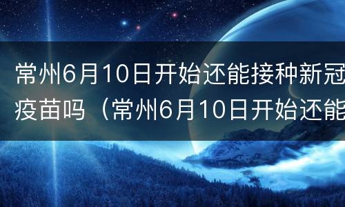 常州6月10日开始还能接种新冠疫苗吗（常州6月10日开始还能接种新冠疫苗吗请问）