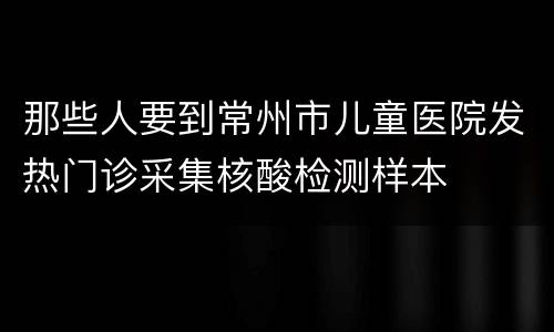 那些人要到常州市儿童医院发热门诊采集核酸检测样本