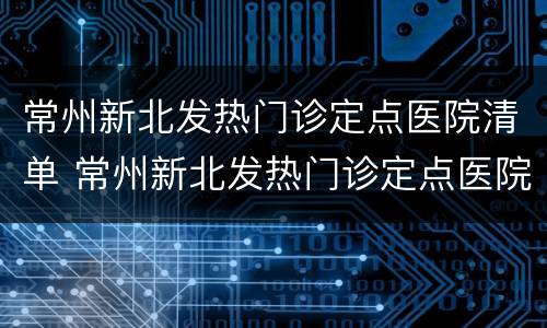 常州新北发热门诊定点医院清单 常州新北发热门诊定点医院清单表
