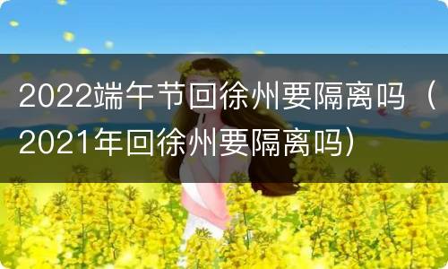 2022端午节回徐州要隔离吗（2021年回徐州要隔离吗）