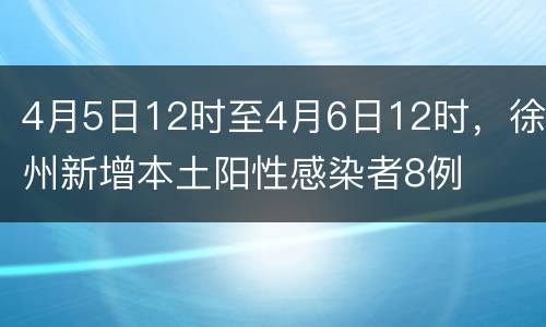 4月5日12时至4月6日12时，徐州新增本土阳性感染者8例