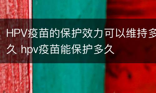 HPV疫苗的保护效力可以维持多久 hpv疫苗能保护多久