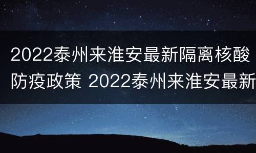 2022泰州来淮安最新隔离核酸防疫政策 2022泰州来淮安最新隔离核酸防疫政策电话