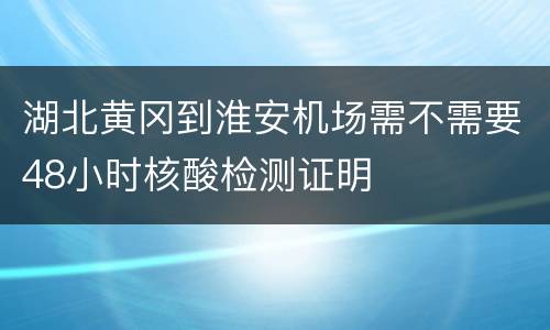 湖北黄冈到淮安机场需不需要48小时核酸检测证明