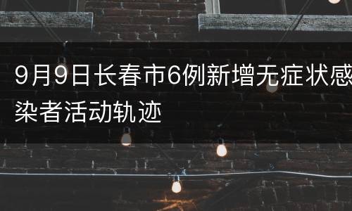 9月9日长春市6例新增无症状感染者活动轨迹