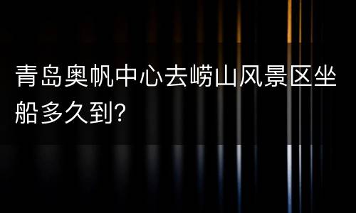 青岛奥帆中心去崂山风景区坐船多久到？