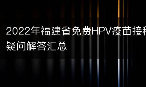 2022年福建省免费HPV疫苗接种疑问解答汇总