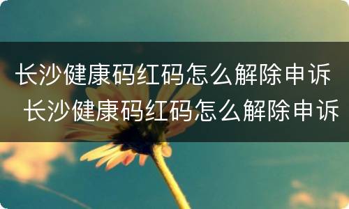 长沙健康码红码怎么解除申诉 长沙健康码红码怎么解除申诉成功
