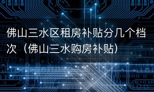 佛山三水区租房补贴分几个档次（佛山三水购房补贴）
