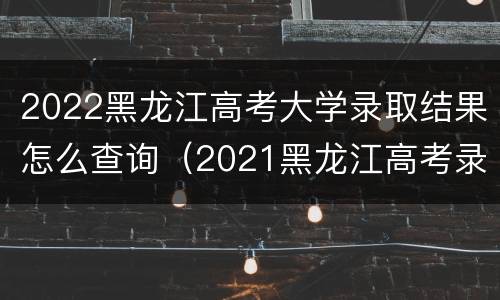 2022黑龙江高考大学录取结果怎么查询（2021黑龙江高考录取结果查询）