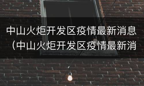 中山火炬开发区疫情最新消息（中山火炬开发区疫情最新消息可以去别的地方吗?）