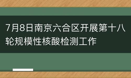 7月8日南京六合区开展第十八轮规模性核酸检测工作