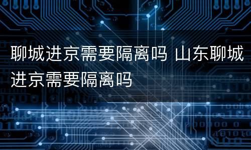 聊城进京需要隔离吗 山东聊城进京需要隔离吗