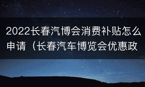 2022长春汽博会消费补贴怎么申请（长春汽车博览会优惠政策）