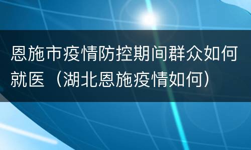 恩施市疫情防控期间群众如何就医（湖北恩施疫情如何）