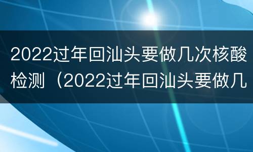 2022过年回汕头要做几次核酸检测（2022过年回汕头要做几次核酸检测报告）