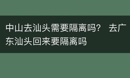 中山去汕头需要隔离吗？ 去广东汕头回来要隔离吗