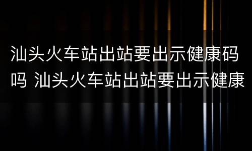 汕头火车站出站要出示健康码吗 汕头火车站出站要出示健康码吗