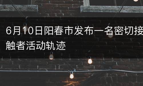 6月10日阳春市发布一名密切接触者活动轨迹