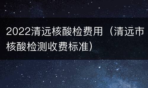 2022清远核酸检费用（清远市核酸检测收费标准）