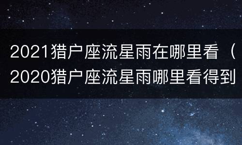 2021猎户座流星雨在哪里看（2020猎户座流星雨哪里看得到）