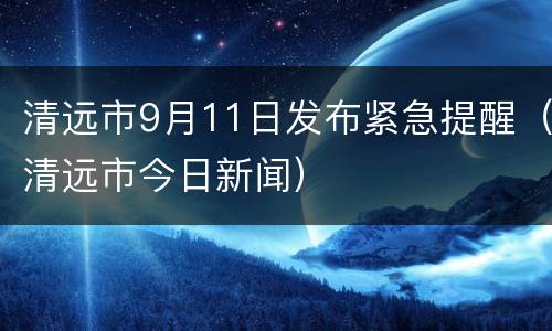 清远市9月11日发布紧急提醒（清远市今日新闻）