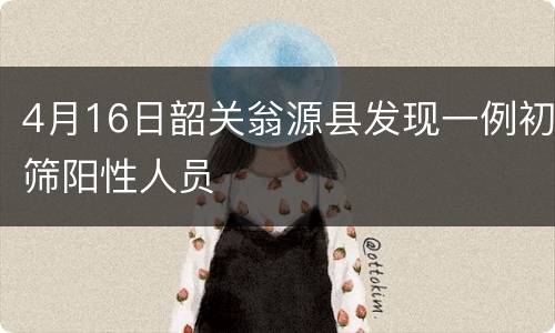 4月16日韶关翁源县发现一例初筛阳性人员