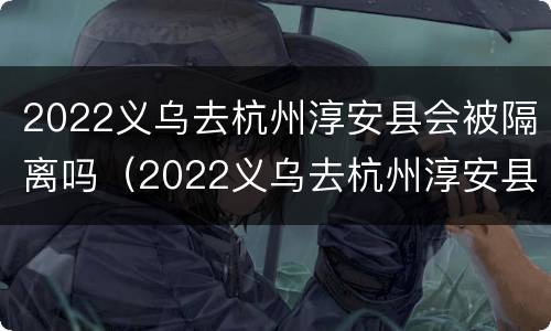 2022义乌去杭州淳安县会被隔离吗（2022义乌去杭州淳安县会被隔离吗最新消息）
