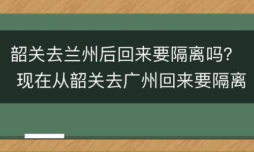 韶关去兰州后回来要隔离吗？ 现在从韶关去广州回来要隔离吗