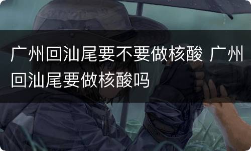 广州回汕尾要不要做核酸 广州回汕尾要做核酸吗