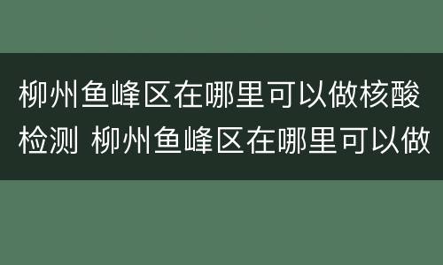 柳州鱼峰区在哪里可以做核酸检测 柳州鱼峰区在哪里可以做核酸检测呢