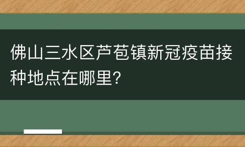 佛山三水区芦苞镇新冠疫苗接种地点在哪里？