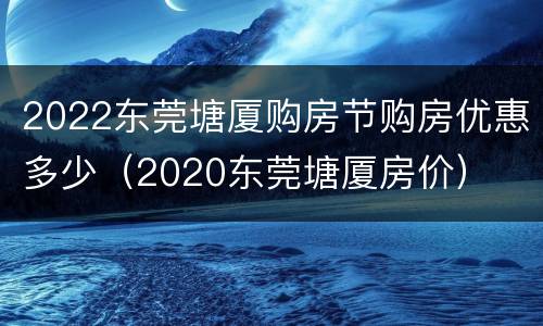 2022东莞塘厦购房节购房优惠多少（2020东莞塘厦房价）
