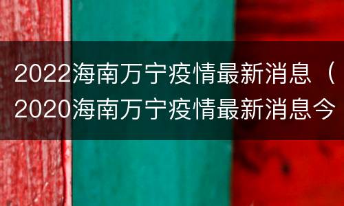 2022海南万宁疫情最新消息（2020海南万宁疫情最新消息今天）