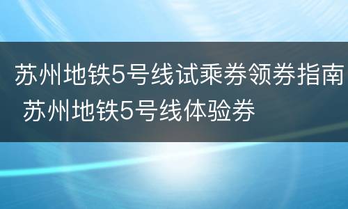 苏州地铁5号线试乘券领券指南 苏州地铁5号线体验券