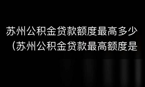 苏州公积金贷款额度最高多少（苏州公积金贷款最高额度是多少）