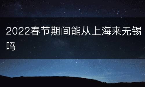 2022春节期间能从上海来无锡吗