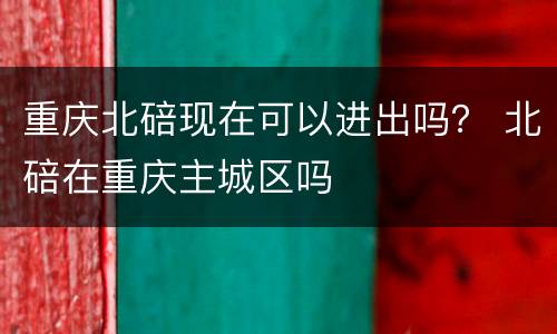 重庆北碚现在可以进出吗？ 北碚在重庆主城区吗