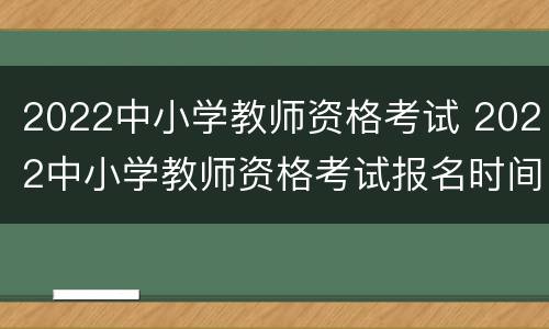 2022中小学教师资格考试 2022中小学教师资格考试报名时间