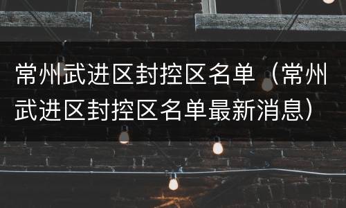 常州武进区封控区名单（常州武进区封控区名单最新消息）