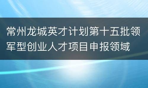 常州龙城英才计划第十五批领军型创业人才项目申报领域